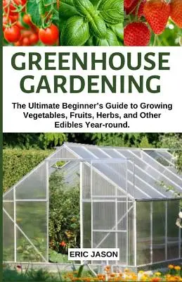 Ogrodnictwo szklarniowe: The Ultimate Beginner's Guide to Growing Vegetables, Fruits, Herbs, and Other Edibles Year-round. - Greenhouse Gardening: The Ultimate Beginner's Guide to Growing Vegetables, Fruits, Herbs, and Other Edibles Year-round.
