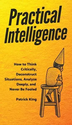 Inteligencja praktyczna: Jak myśleć krytycznie, dekonstruować sytuacje, dogłębnie analizować i nigdy nie dać się oszukać? - Practical Intelligence: How to Think Critically, Deconstruct Situations, Analyze Deeply, and Never Be Fooled