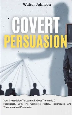 Covert Persuasion: Twój świetny przewodnik, aby dowiedzieć się wszystkiego o świecie perswazji, z pełną historią, technikami i teoriami na temat - Covert Persuasion: Your Great Guide To Learn All About The World Of Persuasion, With The Complete History, Techniques, And Theories About