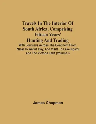 Travels In The Interior Of South Africa, Comprising Fifteen Years' Hunting And Trading; With Journeys Across the Continent From Natal To Walvis Bay, A - Travels In The Interior Of South Africa, Comprising Fifteen Years' Hunting And Trading; With Journeys Across The Continent From Natal To Walvis Bay, A