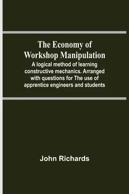 Ekonomia manipulacji w warsztacie; logiczna metoda uczenia się konstruktywnej mechaniki. Ułożona z pytaniami na użytek praktykantów inżynierów - The Economy Of Workshop Manipulation; A Logical Method Of Learning Constructive Mechanics. Arranged With Questions For The Use Of Apprentice Engineers