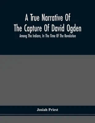 A True Narrative Of The Capture Of David Ogden, Among the Indians, In the Time of the Revolution, And Of The Slavery And Sufferings He Endured, With A - A True Narrative Of The Capture Of David Ogden, Among The Indians, In The Time Of The Revolution, And Of The Slavery And Sufferings He Endured, With A