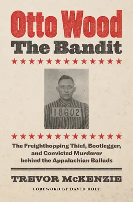 Otto Wood, bandyta: Wolny złodziej, przemytnik i skazany morderca stojący za balladami z Appalachów - Otto Wood, the Bandit: The Freighthopping Thief, Bootlegger, and Convicted Murderer behind the Appalachian Ballads