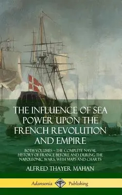 The Influence of Sea Power Upon the French Revolution and Empire: Both Volumes, the Complete Naval History of France before and during the Napoleonic