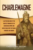 Charlemagne: A Captivating Guide to the Greatest Monarchy of the Carolingian Empire and How He Ruled over the Franks, Lombards, and - Charlemagne: A Captivating Guide to the Greatest Monarch of the Carolingian Empire and How He Ruled over the Franks, Lombards, and