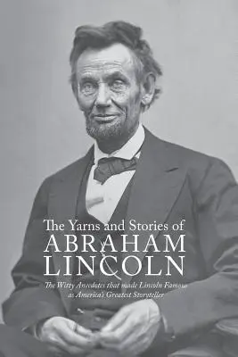 Yarns and Stories of Abraham Lincoln: The Witty Anecdotes That Made Lincoln Famous as America's Greatest Storyteller (Opowieści i historie Abrahama Lincolna: Dowcipne anegdoty, dzięki którym Lincoln stał się największym amerykańskim gawędziarzem) - Yarns and Stories of Abraham Lincoln: The Witty Anecdotes That Made Lincoln Famous as America's Greatest Storyteller