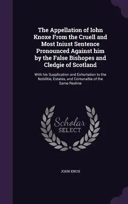 The Appellation of Iohn Knoxe From the Cruell and Most Iniust Sentence Pronounced Against him by the False Bishopes and Cledgie of Scotland: Z jego - The Appellation of Iohn Knoxe From the Cruell and Most Iniust Sentence Pronounced Against him by the False Bishopes and Cledgie of Scotland: With his