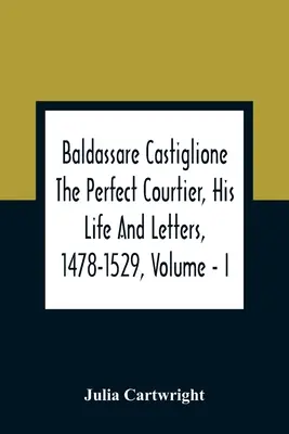 Baldassare Castiglione - dworzanin doskonały, jego życie i listy, 1478-1529, tom I - Baldassare Castiglione The Perfect Courtier, His Life And Letters, 1478-1529, Volume - I