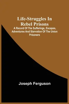 Life-Struggles In Rebel Prisons: A Record Of The Sufferings, Escapes, Adventures And Starvation of the Union Prisoners; Containing an Appendix With Th - Life-Struggles In Rebel Prisons: A Record Of The Sufferings, Escapes, Adventures And Starvation Of The Union Prisoners; Containing An Appendix With Th