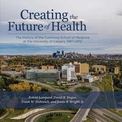 Tworzenie przyszłości zdrowia: Historia Cumming School of Medicine na Uniwersytecie w Calgary, 1967-2012 - Creating the Future of Health: The History of the Cumming School of Medicine at the University of Calgary, 1967-2012