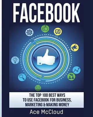 Facebook: 100 najlepszych sposobów wykorzystania Facebooka w biznesie, marketingu i zarabianiu pieniędzy - Facebook: The Top 100 Best Ways To Use Facebook For Business, Marketing, & Making Money