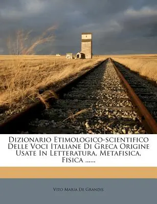 Dizionario Etimologico-Scientifico Delle Voci Italiane Di Greca Origine Usate in Letteratura, Metafisica, Fisica ......