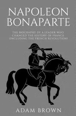 Napoleon Bonaparte: Biografia przywódcy, który zmienił historię Francji (w tym rewolucję francuską) - Napoleon Bonaparte: The Biography of a Leader Who Changed the History of France (Including the French Revolution)