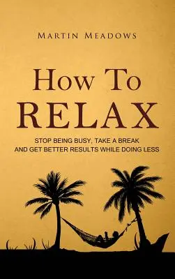 Jak się zrelaksować: przestań być zajęty, zrób sobie przerwę i osiągaj lepsze wyniki, robiąc mniej - How to Relax: Stop Being Busy, Take a Break and Get Better Results While Doing Less