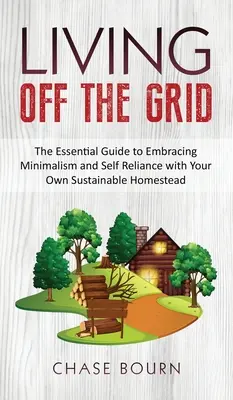 Living Off The Grid: The Essential Guide to Embracing Minimalism and Self Reliance with Your Own Sustainable Homestead: The Essential Guide to Embracing Minimalism and Self Reliance with Your Own Sustainable Homestead - Living Off The Grid: The Essential Guide to Embracing Minimalism and Self Reliance with Your Own Sustainable Homestead