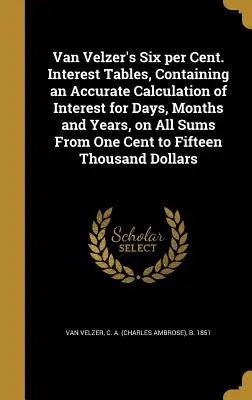 Van Velzer's Six Per Cent. Tables, Containing an Accurate Calculation of Interest for Days, Months and Years, on All Sums from One Cent to Fi - Van Velzer's Six Per Cent. Interest Tables, Containing an Accurate Calculation of Interest for Days, Months and Years, on All Sums from One Cent to Fi