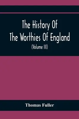 The History Of The Worthies Of England Containing Brief Notices Of the Most celebrated Worthies Of England Who Have Flourished Since the Time of Fulle - The History Of The Worthies Of England Containing Brief Notices Of the Most celebrated Worthies Of England Who Have Flourished Since The Time Of Fulle