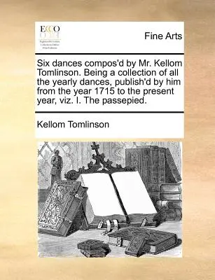 Sześć tańców skomponowanych przez pana Kelloma Tomlinsona. Being a Collection of All the Yearly Dances, Publish'd by Him from the Year 1715 to the Present Year, Viz - Six Dances Compos'd by Mr. Kellom Tomlinson. Being a Collection of All the Yearly Dances, Publish'd by Him from the Year 1715 to the Present Year, Viz