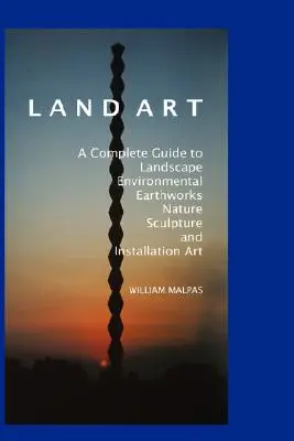 Land Art: A Complete Guide to Landscape, Environmental, Earthworks, Nature, Sculpture and Installation Art. - Land Art: A Complete Guide to Landscape, Environmental, Earthworks, Nature, Sculpture and Installation Art