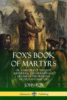 Fox's Book of Martyrs: Or, A History of the Lives, Sufferings, and Triumphant: Deaths of the Primitive Protestant Martyrs: Or, A History of the Lives, Sufferings, and Triumphant: Deaths of the Primitive Protestant Martyrs - Fox's Book of Martyrs: Or, A History of the Lives, Sufferings, and Triumphant: Deaths of the Primitive Protestant Martyrs