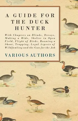 A Guide for the Duck Hunter - Z rozdziałami o żaluzjach, wabikach, budowaniu kryjówek, schronieniu na otwartym polu, locie ptaków, prowadzeniu polowania, zastawianiu pułapek, przepisach prawnych - A Guide for the Duck Hunter - With Chapters on Blinds, Decoys, Making a Hide, Shelter in Open Field, Flight of Birds, Running a Shoot, Trapping, Legal