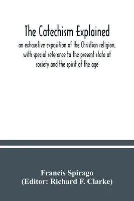 Katechizm wyjaśniony: wyczerpujące wyjaśnienie religii chrześcijańskiej, ze szczególnym odniesieniem do obecnego stanu społeczeństwa i spi - The catechism explained: an exhaustive exposition of the Christian religion, with special reference to the present state of society and the spi