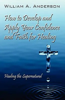 Jak rozwinąć i wykorzystać pewność siebie i wiarę do uzdrawiania: Uzdrawianie nadprzyrodzone - How to Develop and Apply Your Confidence and Faith for Healing: Healing the Supernatural