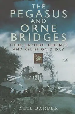 Mosty Pegaza i Orne: Ich zdobycie, obrona i odsiecz w D-Day - The Pegasus and Orne Bridges: Their Capture, Defence and Relief on D-Day