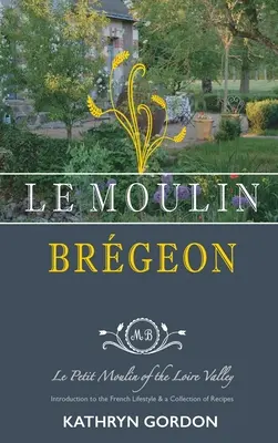 Le Moulin Brgeon, Le Petit Moulin of the Loire Valley: Wprowadzenie do francuskiego stylu życia i zbiór przepisów kulinarnych - Le Moulin Brgeon, Le Petit Moulin of the Loire Valley: Introduction to the French Lifestyle and a Collection of Recipes