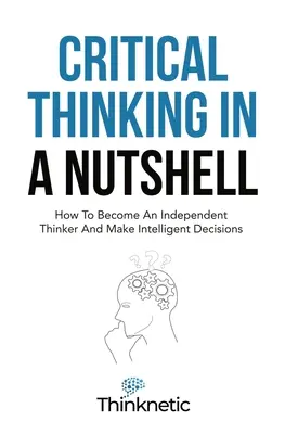 Krytyczne myślenie w pigułce: jak stać się niezależnym myślicielem i podejmować inteligentne decyzje - Critical Thinking In A Nutshell: How To Become An Independent Thinker And Make Intelligent Decisions