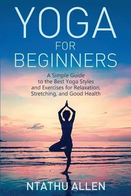 Joga dla początkujących: Prosty przewodnik po najlepszych stylach i ćwiczeniach jogi dla relaksu, rozciągania i dobrego zdrowia - Yoga for Beginners: A Simple Guide to the Best Yoga Styles and Exercises for Relaxation, Stretching, and Good Health