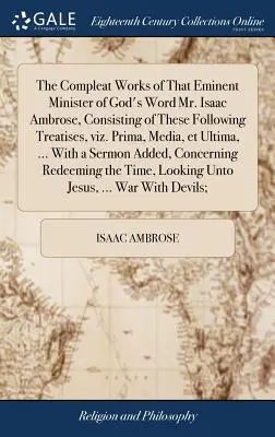 The Compleat Works of That Eminent Minister of God's Word Mr. Isaac Ambrose, Consisting of These Following Treatises, Viz. Prima, Media, Et Ultima, ... - The Compleat Works of That Eminent Minister of God's Word Mr. Isaac Ambrose, Consisting of These Following Treatises, Viz. Prima, Media, Et Ultima, ..