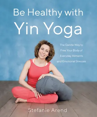 Bądź zdrowy z Yin Yoga: Delikatny sposób na uwolnienie ciała od codziennych dolegliwości i stresów emocjonalnych - Be Healthy with Yin Yoga: The Gentle Way to Free Your Body of Everyday Ailments and Emotional Stresses