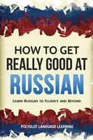 Jak stać się naprawdę dobrym w rosyjskim: Naucz się płynnie rosyjskiego i nie tylko - How to Get Really Good at Russian: Learn Russian to Fluency and Beyond