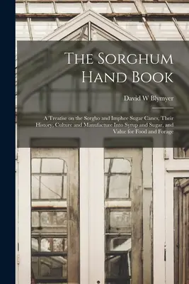 The Sorghum Hand Book: a Treatise on the Sorgho and Imphee Sugar Canes, Their History, Culture and Manufacture into Syrup and Sugar, and Valu - The Sorghum Hand Book: a Treatise on the Sorgho and Imphee Sugar Canes, Their History, Culture and Manufacture Into Syrup and Sugar, and Valu