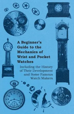 Przewodnik dla początkujących po mechanice zegarków naręcznych i kieszonkowych - w tym historia ich rozwoju i niektórzy znani producenci zegarków - A Beginner's Guide to the Mechanics of Wrist and Pocket Watches - Including the History of Their Development and Some Famous Watch Makers