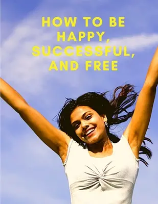 Jak być szczęśliwym, odnoszącym sukcesy i wolnym: Zmień swoje życie i osiągnij prawdziwe szczęście - How To Be Happy, Successful, And Free: Change Your Life, and Achieve Real Happiness