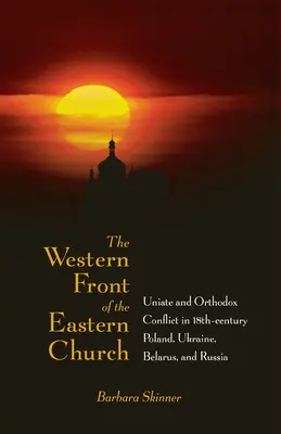 Zachodni front Kościoła wschodniego: Konflikt unicki i prawosławny w XVIII-wiecznej Polsce, na Ukrainie, Białorusi i w Rosji - The Western Front of the Eastern Church: Uniate and Orthodox Conflict in Eighteenth-Century Poland, Ukraine, Belarus, and Russia