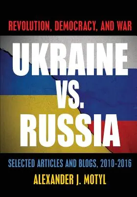 Ukraina kontra Rosja: Rewolucja, demokracja i wojna: wybrane artykuły i blogi z lat 2010-2016 - Ukraine vs. Russia: Revolution, Democracy and War: Selected Articles and Blogs, 2010-2016