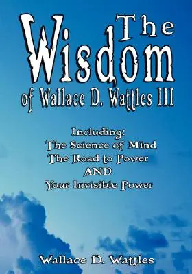Mądrość Wallace'a D. Wattlesa III - w tym: Nauka o umyśle, Droga do władzy i Twoja niewidzialna moc - The Wisdom of Wallace D. Wattles III - Including: The Science of Mind, The Road to Power AND Your Invisible Power