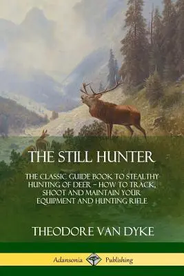 The Still Hunter: The Classic Guide Book to Stealthy Hunting of Deer; Jak tropić, strzelać i konserwować swój sprzęt i strzelbę myśliwską - The Still Hunter: The Classic Guide Book to Stealthy Hunting of Deer; How to Track, Shoot and Maintain Your Equipment and Hunting Rifle