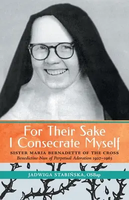 Poświęcam się dla nich: Siostra Maria Bernadetta od Krzyża (benedyktyńska mniszka wieczystej adoracji 1927-1963) - For Their Sake I Consecrate Myself: Sister Maria Bernadette of the Cross (Benedictine Nun of Perpetual Adoration 1927-1963)