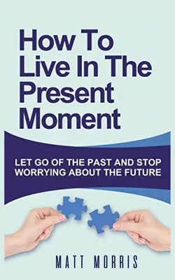 Jak żyć w chwili obecnej: Porzuć przeszłość i przestań martwić się o przyszłość - How to Live in the Present Moment: Let Go of the Past & Stop Worrying about the Future