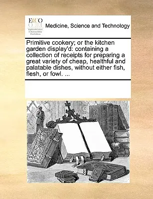 Primitive Cookery; Or the Kitchen Garden Display'd: Zawierający zbiór przepisów na przygotowanie wielu tanich, zdrowych i smacznych potraw. - Primitive Cookery; Or the Kitchen Garden Display'd: Containing a Collection of Receipts for Preparing a Great Variety of Cheap, Healthful and Palatabl