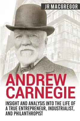 Andrew Carnegie - Wgląd i analiza życia prawdziwego przedsiębiorcy, przemysłowca i filantropa - Andrew Carnegie - Insight and Analysis into the Life of a True Entrepreneur, Industrialist, and Philanthropist