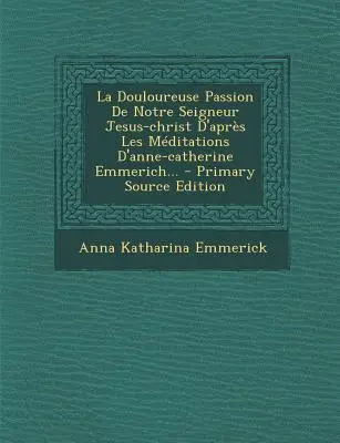 La Douloureuse Passion de Notre Seigneur Jesus-Christ D'Apres Les Meditations D'Anne-Catherine Emmerich... - Primary Source Edition