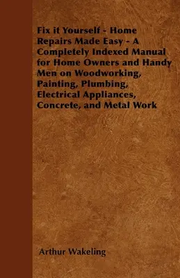 Fix it Yourself - Home Repairs Made Easy - A Completely Indexed Manual for Home Owners and Handy Men on Woodworking, Painting, Plumbing, Electrical Ap