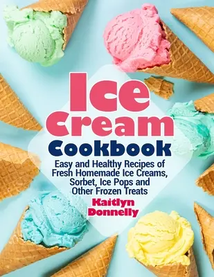 Książka kucharska o lodach: Łatwe i zdrowe przepisy na świeże domowe lody, sorbet, lody i inne mrożone przysmaki - Ice Cream Cookbook: Easy and Healthy Recipes of Fresh Homemade Ice Creams, Sorbet, Ice Pops and Other Frozen Treats