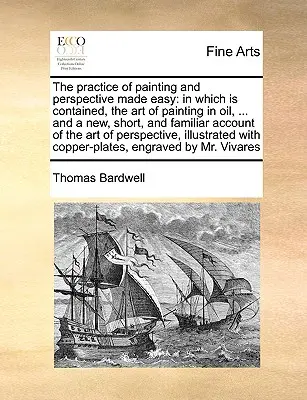 The Practice of Painting and Perspective Made Easy: In Which Is Contained, the Art of Painting in Oil, ... and a New, Short, and Familiar Account of t