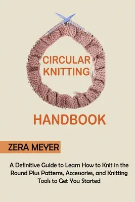 Circular Knitting Handbook: A Definitive Guide to Learn How to Knit in the Round Plus Patterns, Accessories, and Knitting Tools to Get You Started. - Circular Knitting Handbook: A Definitive Guide to Learn How to Knit in the Round Plus Patterns, Accessories, and Knitting Tools to Get You Started